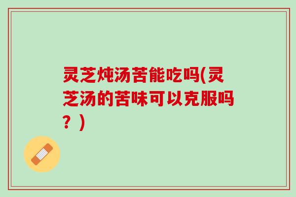 灵芝炖汤苦能吃吗(灵芝汤的苦味可以克服吗？)