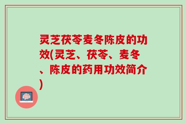 灵芝茯苓麦冬陈皮的功效(灵芝、茯苓、麦冬、陈皮的药用功效简介)