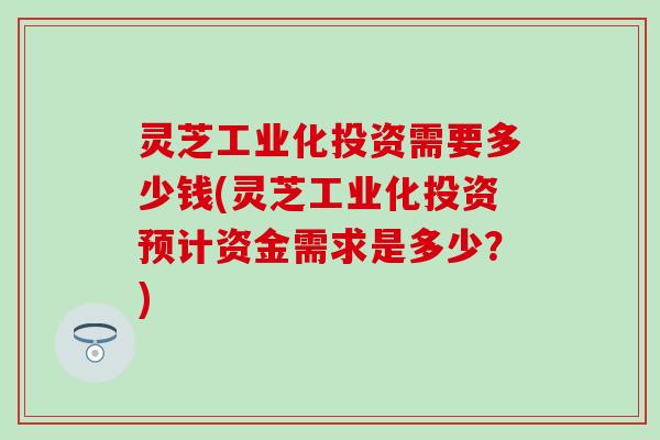 灵芝工业化投资需要多少钱(灵芝工业化投资预计资金需求是多少?) 灵芝工业化投资需要多少钱(灵芝工业化投资预计资金需求是多少?)