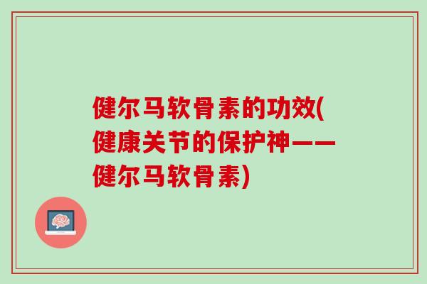 健尔马软骨素的功效(健康关节的保护神——健尔马软骨素)
