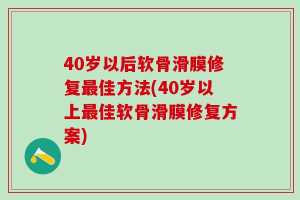 40岁以后软骨滑膜修复最佳方法(40岁以上最佳软骨滑膜修复方案)