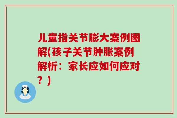 儿童指关节膨大案例图解(孩子关节肿胀案例解析：家长应如何应对？)