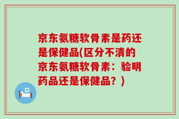 京东氨糖软骨素是药还是保健品(区分不清的京东氨糖软骨素：验明药品还是保健品？)