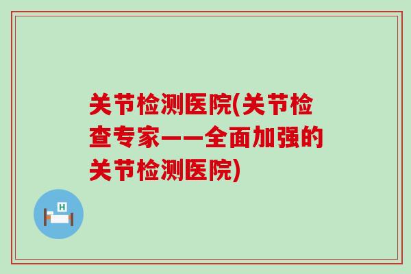 关节检测医院(关节检查专家——全面加强的关节检测医院) 关节检测医院(关节检查专家——全面加强的关节检测医院)