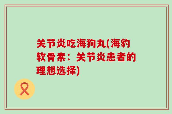关节炎吃海狗丸(海豹软骨素：关节炎患者的理想选择)