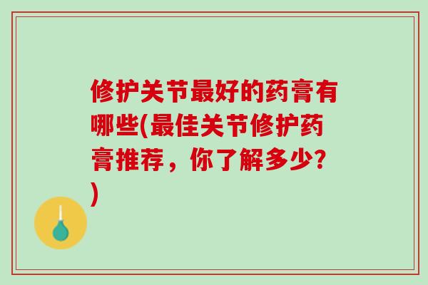 修护关节最好的药膏有哪些(最佳关节修护药膏推荐，你了解多少？)