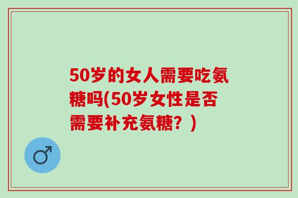 50岁的女人需要吃氨糖吗(50岁女性是否需要补充氨糖？)