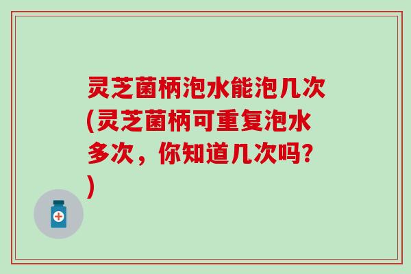 灵芝菌柄泡水能泡几次(灵芝菌柄可重复泡水多次，你知道几次吗？)