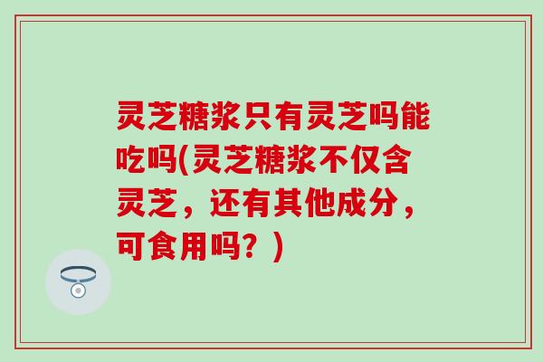 灵芝糖浆只有灵芝吗能吃吗(灵芝糖浆不仅含灵芝，还有其他成分，可食用吗？)