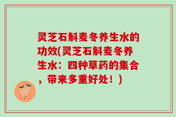 灵芝石斛麦冬养生水的功效(灵芝石斛麦冬养生水：四种草药的集合，带来多重好处！)