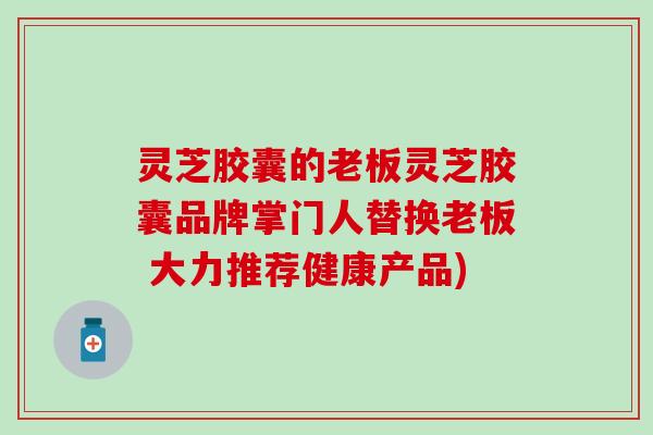 灵芝胶囊的老板灵芝胶囊品牌掌门人替换老板 大力推荐健康产品)
