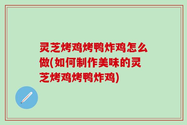 灵芝烤鸡烤鸭炸鸡怎么做(如何制作美味的灵芝烤鸡烤鸭炸鸡)