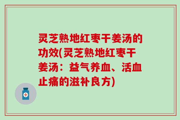 灵芝熟地红枣干姜汤的功效(灵芝熟地红枣干姜汤：益气养血、活血止痛的滋补良方)