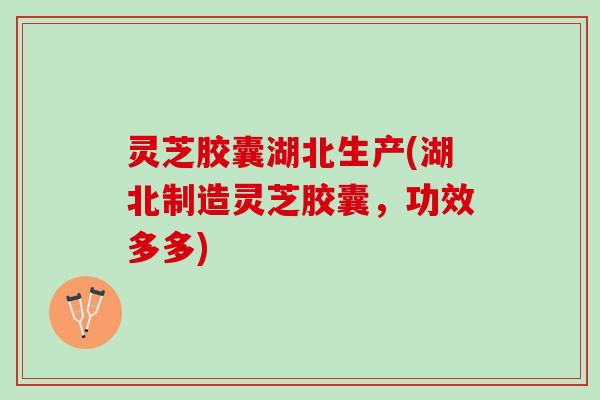 灵芝胶囊湖北生产(湖北制造灵芝胶囊，功效多多)