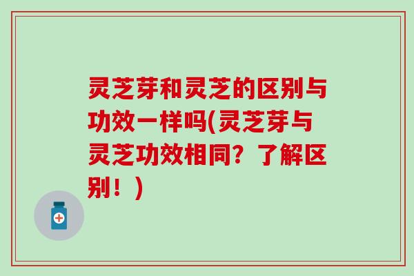 灵芝芽和灵芝的区别与功效一样吗(灵芝芽与灵芝功效相同？了解区别！)