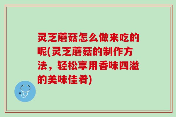 灵芝蘑菇怎么做来吃的呢(灵芝蘑菇的制作方法，轻松享用香味四溢的美味佳肴)