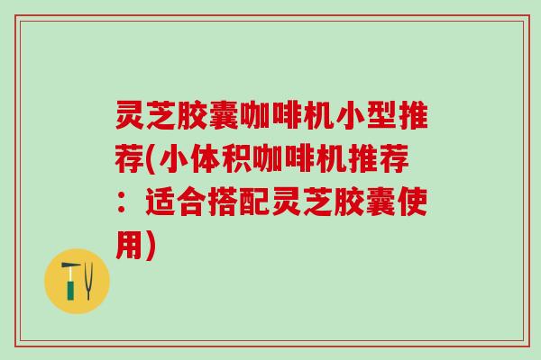 灵芝胶囊咖啡机小型推荐(小体积咖啡机推荐：适合搭配灵芝胶囊使用)