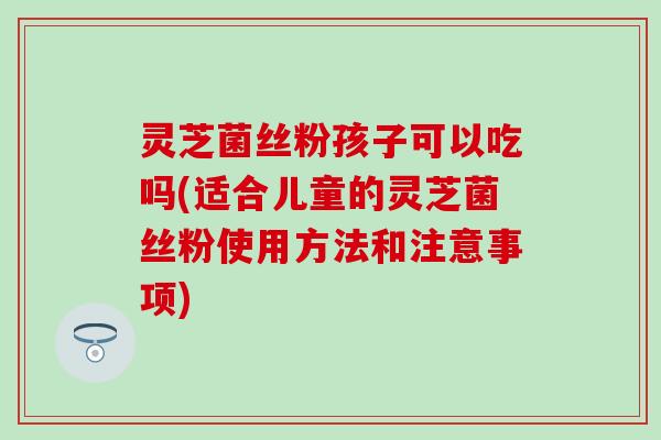 灵芝菌丝粉孩子可以吃吗(适合儿童的灵芝菌丝粉使用方法和注意事项)
