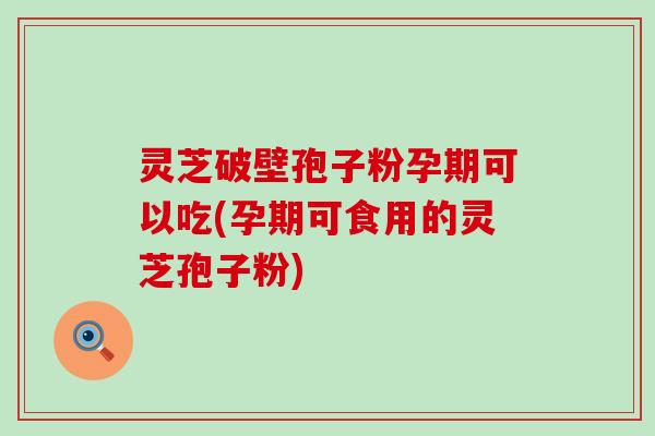 灵芝破壁孢子粉孕期可以吃(孕期可食用的灵芝孢子粉)