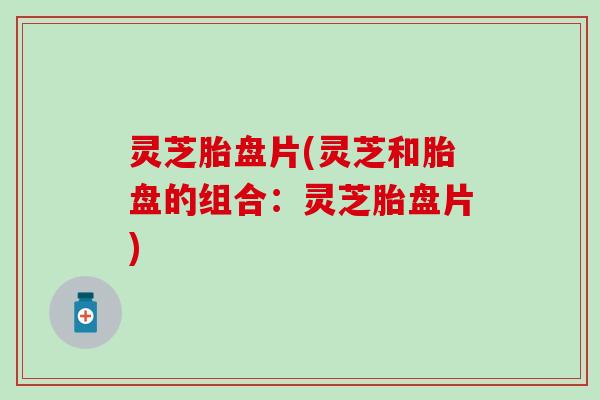 灵芝胎盘片(灵芝和胎盘的组合：灵芝胎盘片)