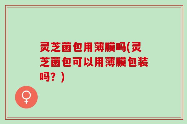 灵芝菌包用薄膜吗(灵芝菌包可以用薄膜包装吗？)