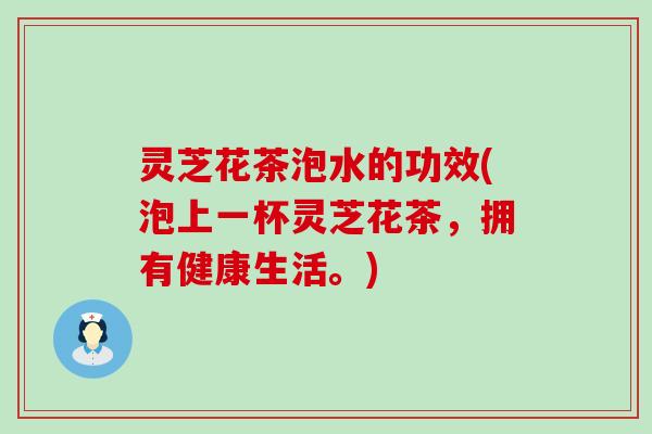 灵芝花茶泡水的功效(泡上一杯灵芝花茶，拥有健康生活。)