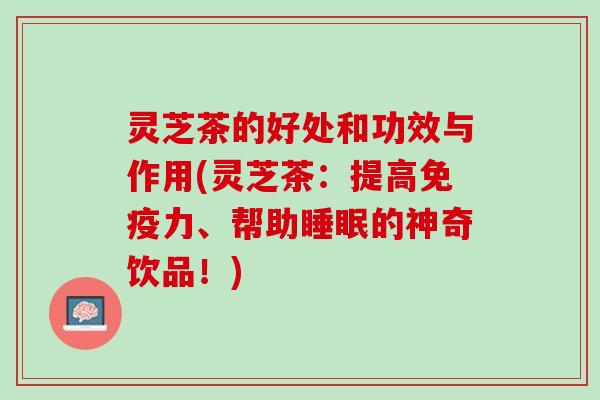 灵芝茶的好处和功效与作用(灵芝茶：提高免疫力、帮助睡眠的神奇饮品！)