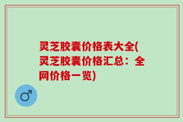 灵芝胶囊价格表大全(灵芝胶囊价格汇总：全网价格一览)