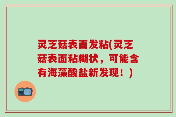 灵芝菇表面发粘(灵芝菇表面粘糊状，可能含有海藻酸盐新发现！)