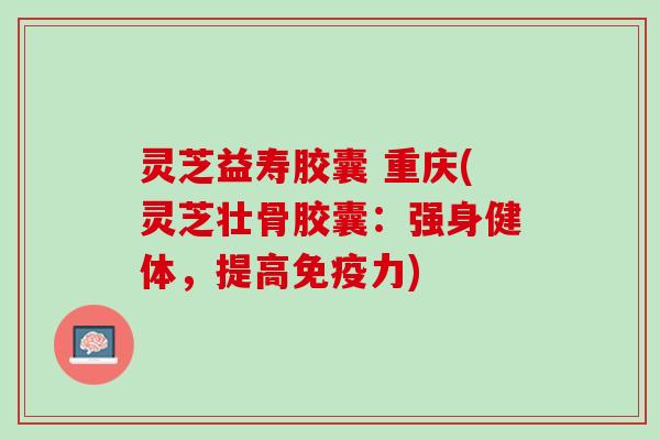 灵芝益寿胶囊 重庆(灵芝壮骨胶囊：强身健体，提高免疫力)