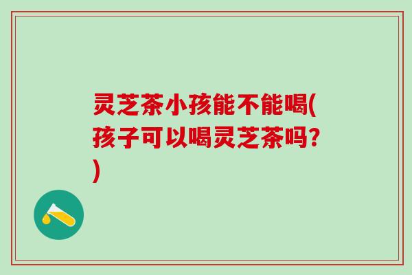 灵芝茶小孩能不能喝(孩子可以喝灵芝茶吗？)
