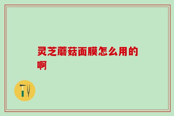 灵芝蘑菇面膜怎么用的啊