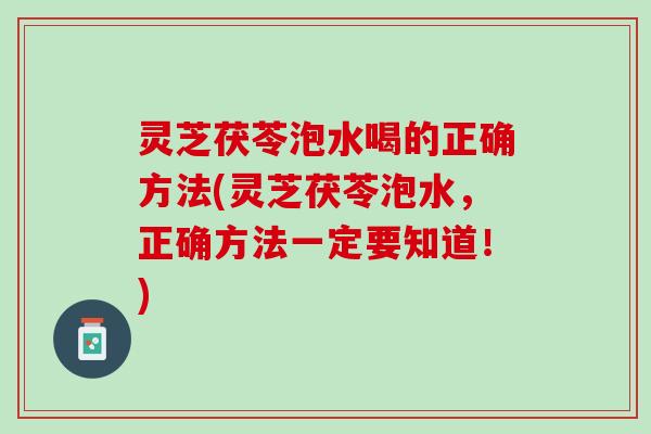 灵芝茯苓泡水喝的正确方法(灵芝茯苓泡水，正确方法一定要知道！)