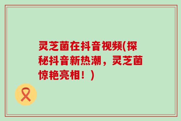 灵芝菌在抖音视频(探秘抖音新热潮，灵芝菌惊艳亮相！)