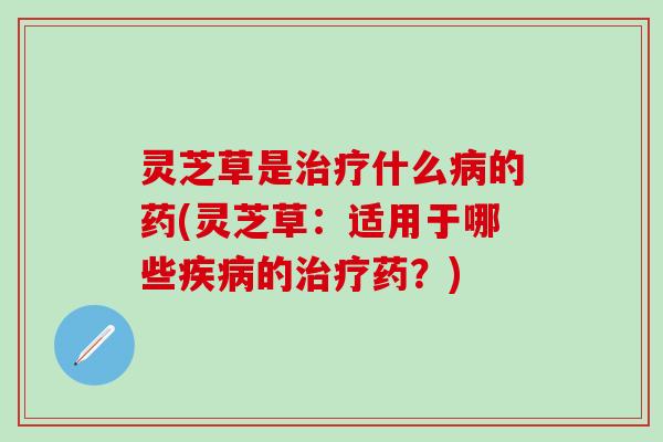 灵芝草是治疗什么病的药(灵芝草：适用于哪些疾病的治疗药？)