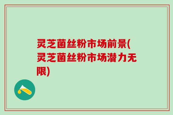 灵芝菌丝粉市场前景(灵芝菌丝粉市场潜力无限)