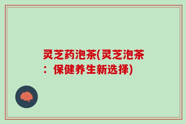 灵芝药泡茶(灵芝泡茶：保健养生新选择)