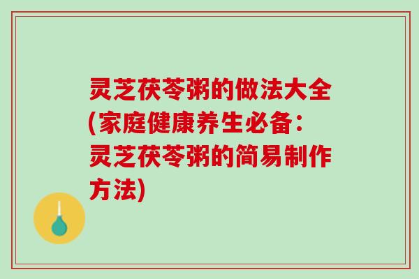 灵芝茯苓粥的做法大全(家庭健康养生必备：灵芝茯苓粥的简易制作方法)