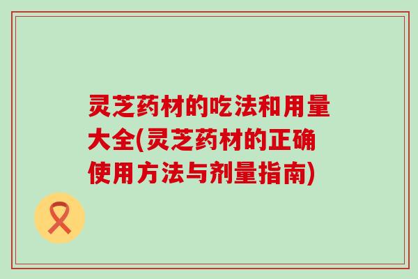 灵芝药材的吃法和用量大全(灵芝药材的正确使用方法与剂量指南)