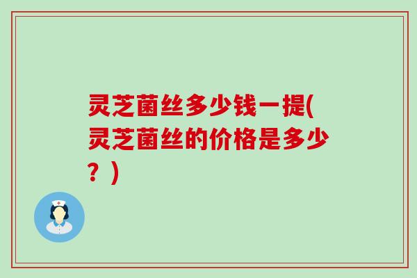 灵芝菌丝多少钱一提(灵芝菌丝的价格是多少？)