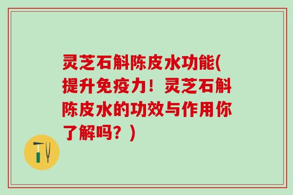 灵芝石斛陈皮水功能(提升免疫力！灵芝石斛陈皮水的功效与作用你了解吗？)