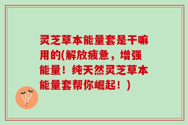 灵芝草本能量套是干嘛用的(解放疲惫，增强能量！纯天然灵芝草本能量套帮你崛起！)