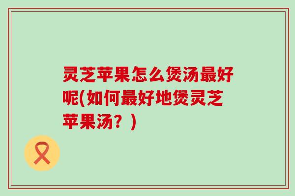 灵芝苹果怎么煲汤最好呢(如何最好地煲灵芝苹果汤？)