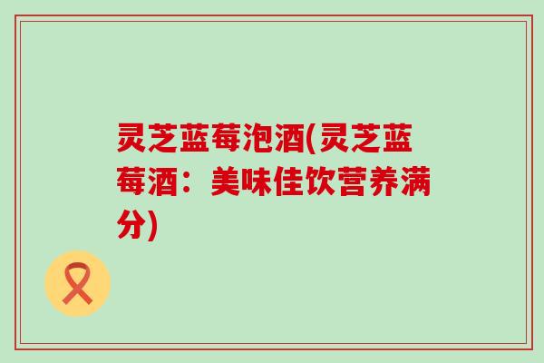 灵芝蓝莓泡酒(灵芝蓝莓酒：美味佳饮营养满分)