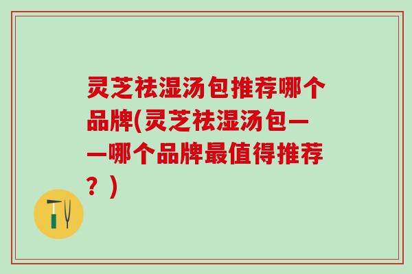 灵芝祛湿汤包推荐哪个品牌(灵芝祛湿汤包——哪个品牌最值得推荐？)