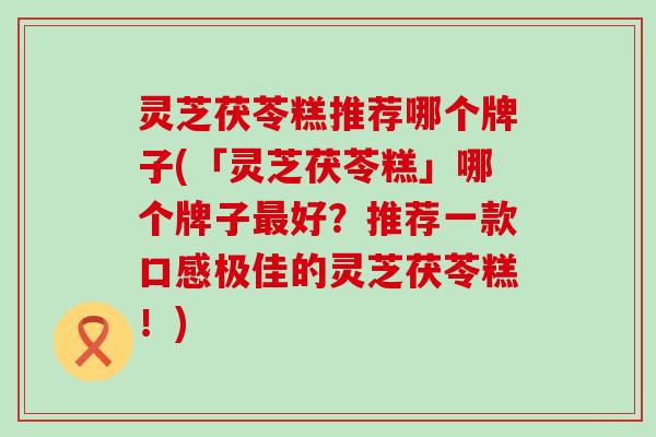 灵芝茯苓糕推荐哪个牌子(「灵芝茯苓糕」哪个牌子最好？推荐一款口感极佳的灵芝茯苓糕！)
