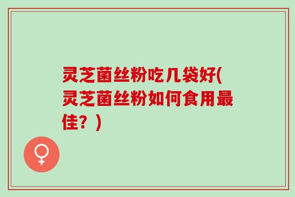灵芝菌丝粉吃几袋好(灵芝菌丝粉如何食用最佳？)