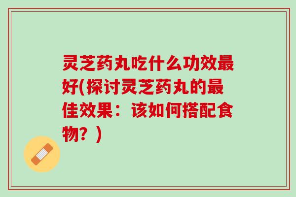 灵芝药丸吃什么功效最好(探讨灵芝药丸的最佳效果：该如何搭配食物？)