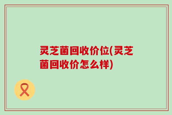 灵芝菌回收价位(灵芝菌回收价怎么样)