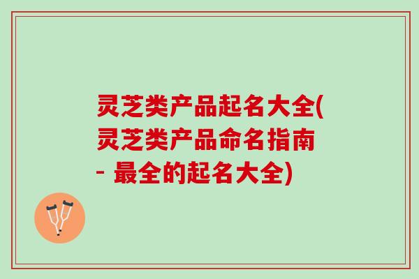灵芝类产品起名大全(灵芝类产品命名指南 - 最全的起名大全)